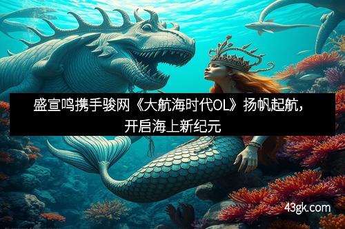 盛宣鸣携手骏网《大航海时代OL》扬帆起航，开启海上新纪元